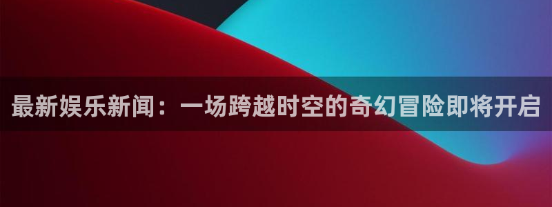 壹号大舞台,有梦你就来：最新娱乐新闻：一场跨越时空的奇幻冒险即将开启