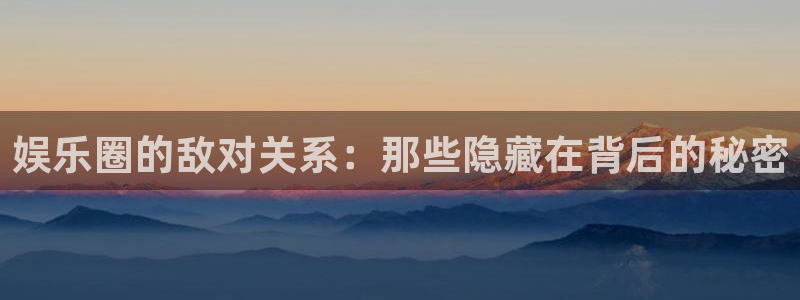 壹号平台下载安装官网：娱乐圈的敌对关系：那些隐藏在背后的秘密