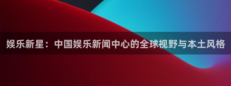 耀世娱乐app：娱乐新星：中国娱乐新闻中心的全球视野与本土风格